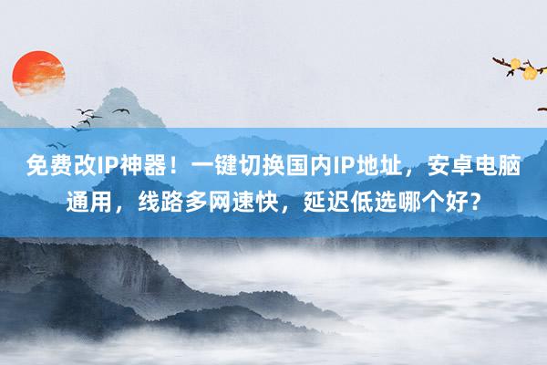 免费改IP神器！一键切换国内IP地址，安卓电脑通用，线路多网速快，延迟低选哪个好？