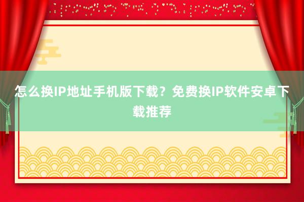 怎么换IP地址手机版下载？免费换IP软件安卓下载推荐