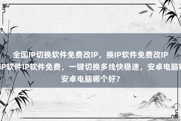 全国IP切换软件免费改IP，换IP软件免费改IP，静态IP软件IP软件免费，一键切换多线快稳速，安卓电脑哪个好？