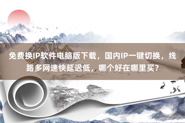 免费换IP软件电脑版下载，国内IP一键切换，线路多网速快延迟低，哪个好在哪里买？