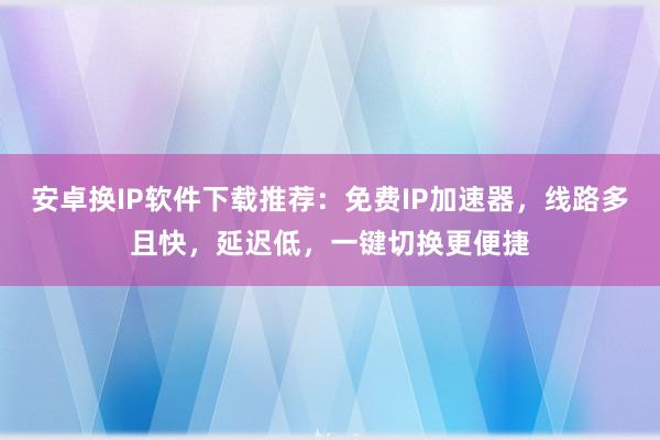 安卓换IP软件下载推荐：免费IP加速器，线路多且快，延迟低，一键切换更便捷