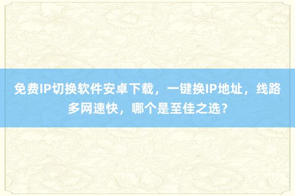 免费IP切换软件安卓下载，一键换IP地址，线路多网速快，哪个是至佳之选？