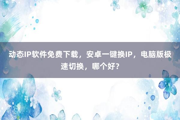动态IP软件免费下载，安卓一键换IP，电脑版极速切换，哪个好？