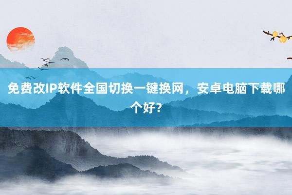 免费改IP软件全国切换一键换网，安卓电脑下载哪个好？