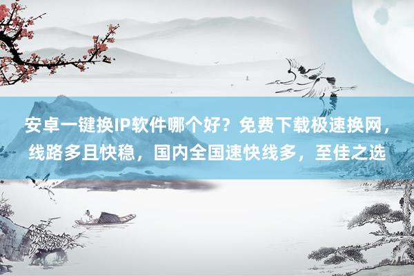 安卓一键换IP软件哪个好？免费下载极速换网，线路多且快稳，国内全国速快线多，至佳之选
