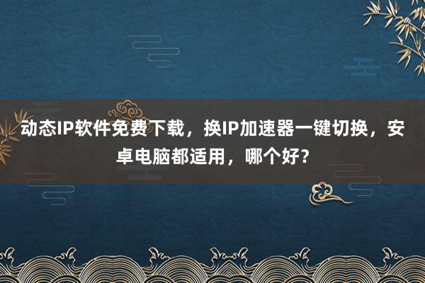 动态IP软件免费下载，换IP加速器一键切换，安卓电脑都适用，哪个好？