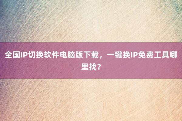 全国IP切换软件电脑版下载，一键换IP免费工具哪里找？