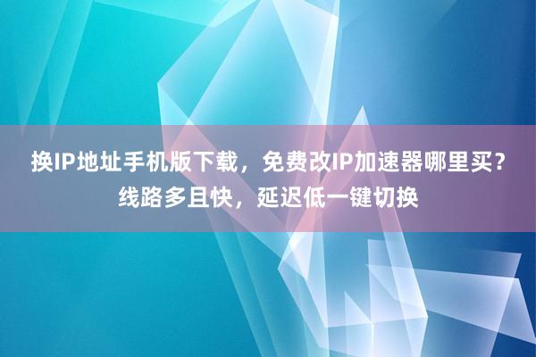 换IP地址手机版下载，免费改IP加速器哪里买？线路多且快，延迟低一键切换