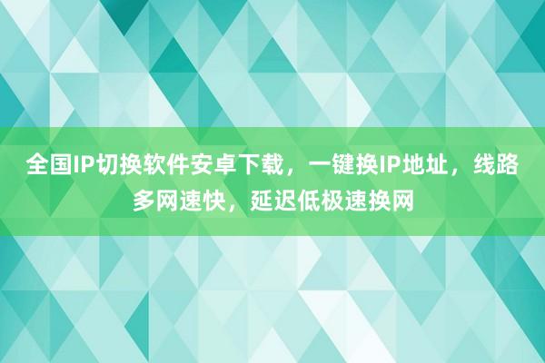 全国IP切换软件安卓下载，一键换IP地址，线路多网速快，延迟低极速换网