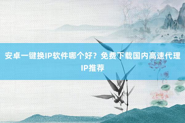 安卓一键换IP软件哪个好？免费下载国内高速代理IP推荐