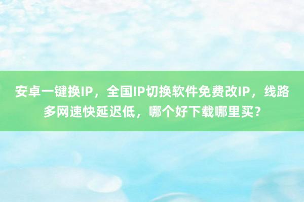 安卓一键换IP，全国IP切换软件免费改IP，线路多网速快延迟低，哪个好下载哪里买？