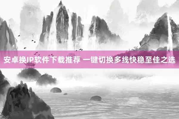 安卓换IP软件下载推荐 一键切换多线快稳至佳之选