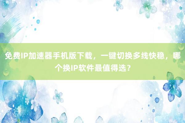 免费IP加速器手机版下载，一键切换多线快稳，哪个换IP软件最值得选？