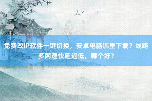 免费改IP软件一键切换，安卓电脑哪里下载？线路多网速快延迟低，哪个好？