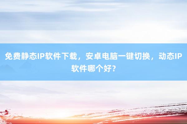 免费静态IP软件下载，安卓电脑一键切换，动态IP软件哪个好？