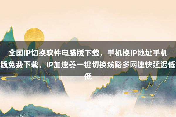 全国IP切换软件电脑版下载，手机换IP地址手机版免费下载，IP加速器一键切换线路多网速快延迟低