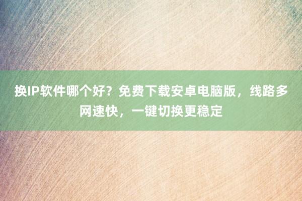 换IP软件哪个好？免费下载安卓电脑版，线路多网速快，一键切换更稳定
