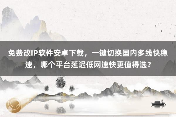 免费改IP软件安卓下载，一键切换国内多线快稳速，哪个平台延迟低网速快更值得选？
