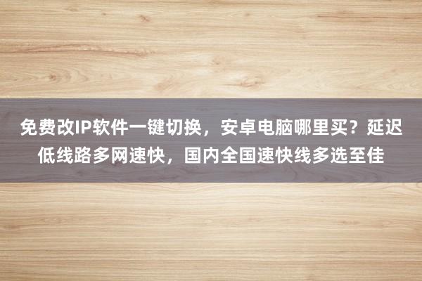 免费改IP软件一键切换，安卓电脑哪里买？延迟低线路多网速快，国内全国速快线多选至佳