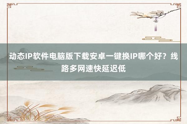 动态IP软件电脑版下载安卓一键换IP哪个好？线路多网速快延迟低