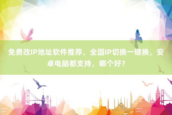 免费改IP地址软件推荐，全国IP切换一键换，安卓电脑都支持，哪个好？