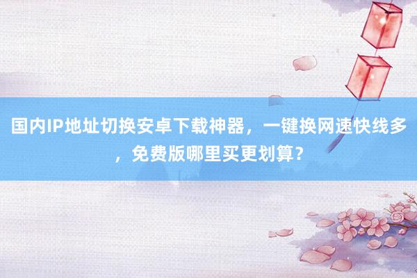 国内IP地址切换安卓下载神器，一键换网速快线多，免费版哪里买更划算？