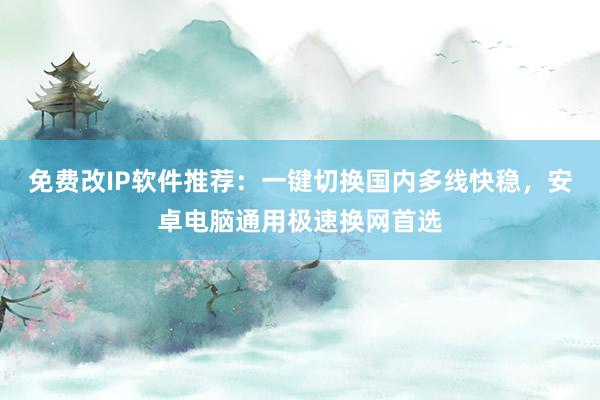 免费改IP软件推荐：一键切换国内多线快稳，安卓电脑通用极速换网首选