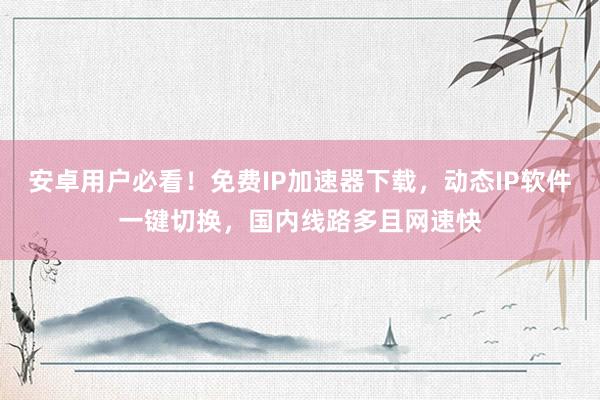 安卓用户必看！免费IP加速器下载，动态IP软件一键切换，国内线路多且网速快