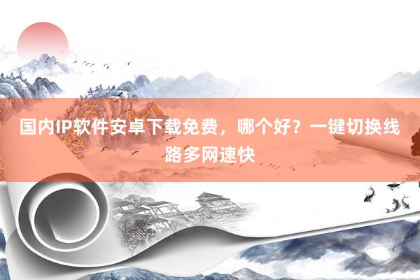 国内IP软件安卓下载免费，哪个好？一键切换线路多网速快