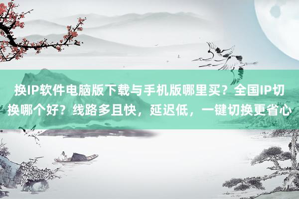 换IP软件电脑版下载与手机版哪里买？全国IP切换哪个好？线路多且快，延迟低，一键切换更省心