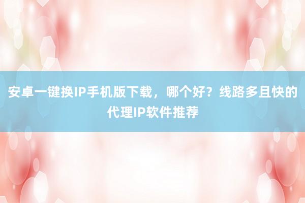 安卓一键换IP手机版下载，哪个好？线路多且快的代理IP软件推荐