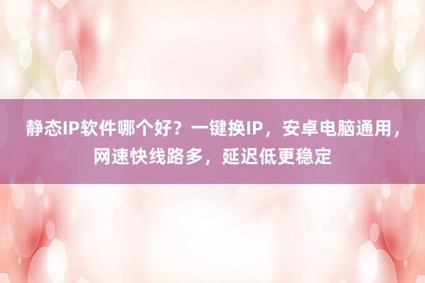 静态IP软件哪个好？一键换IP，安卓电脑通用，网速快线路多，延迟低更稳定