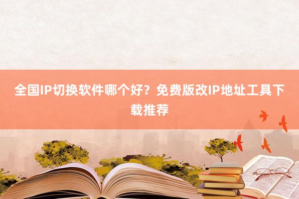 全国IP切换软件哪个好？免费版改IP地址工具下载推荐