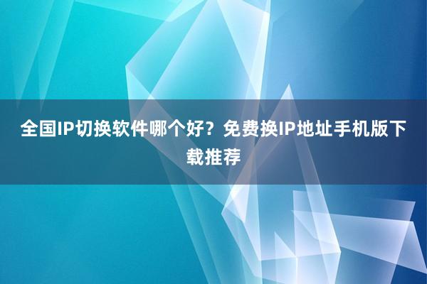 全国IP切换软件哪个好？免费换IP地址手机版下载推荐