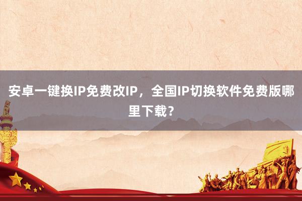 安卓一键换IP免费改IP，全国IP切换软件免费版哪里下载？