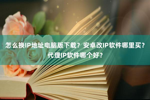 怎么换IP地址电脑版下载？安卓改IP软件哪里买？代理IP软件哪个好？