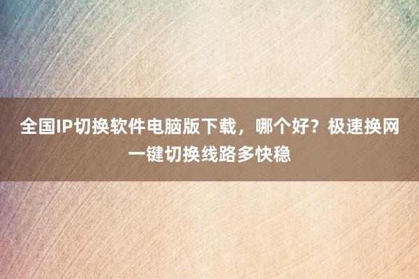 全国IP切换软件电脑版下载，哪个好？极速换网一键切换线路多快稳
