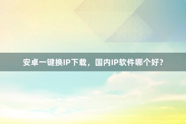 安卓一键换IP下载，国内IP软件哪个好？