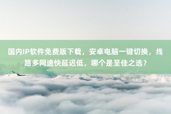 国内IP软件免费版下载，安卓电脑一键切换，线路多网速快延迟低，哪个是至佳之选？