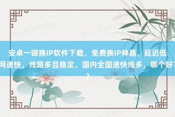 安卓一键换IP软件下载，免费换IP神器，延迟低网速快，线路多且稳定，国内全国速快线多，哪个好？