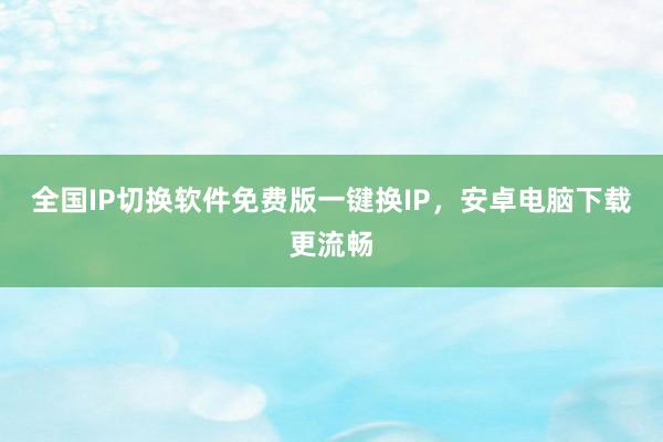 全国IP切换软件免费版一键换IP，安卓电脑下载更流畅