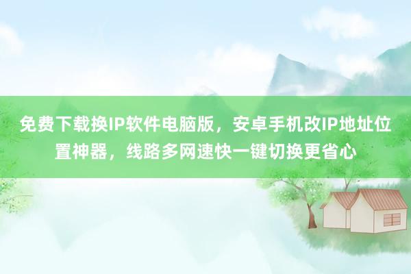 免费下载换IP软件电脑版，安卓手机改IP地址位置神器，线路多网速快一键切换更省心