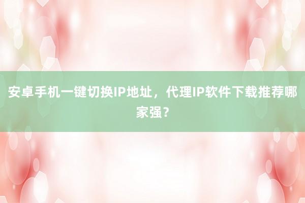 安卓手机一键切换IP地址，代理IP软件下载推荐哪家强？