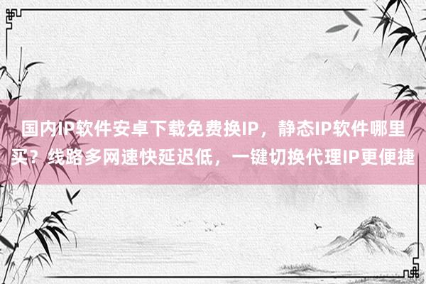 国内IP软件安卓下载免费换IP，静态IP软件哪里买？线路多网速快延迟低，一键切换代理IP更便捷