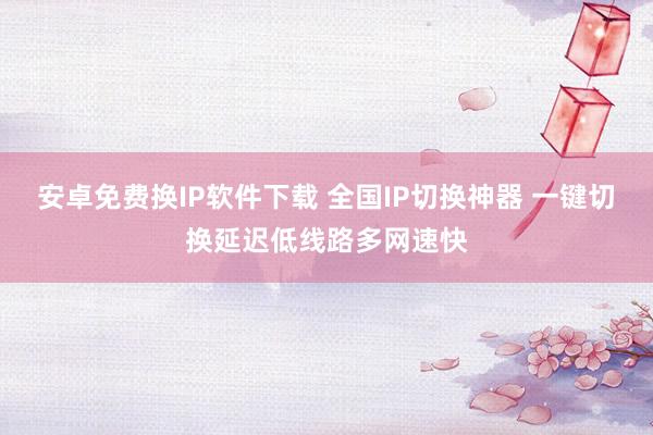 安卓免费换IP软件下载 全国IP切换神器 一键切换延迟低线路多网速快