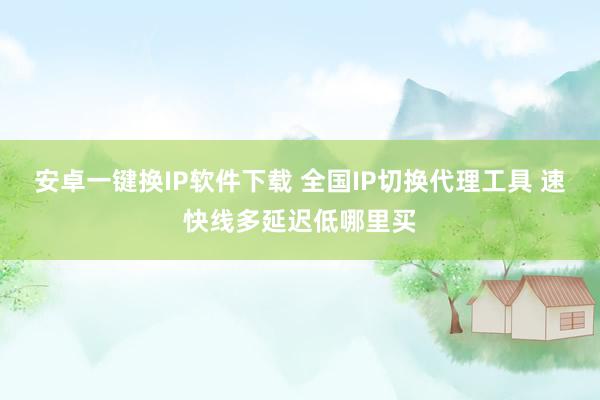 安卓一键换IP软件下载 全国IP切换代理工具 速快线多延迟低哪里买