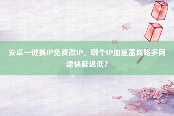 安卓一键换IP免费改IP，哪个IP加速器线路多网速快延迟低？