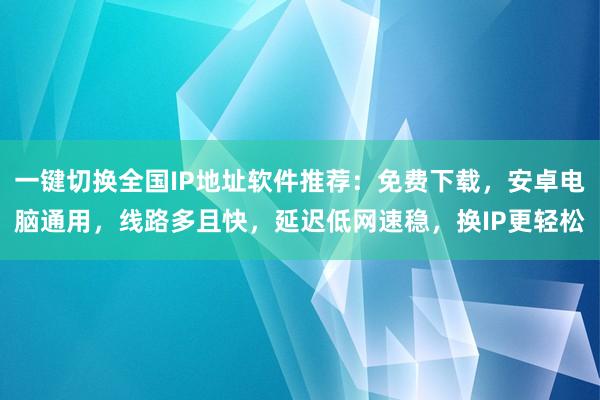 一键切换全国IP地址软件推荐：免费下载，安卓电脑通用，线路多且快，延迟低网速稳，换IP更轻松