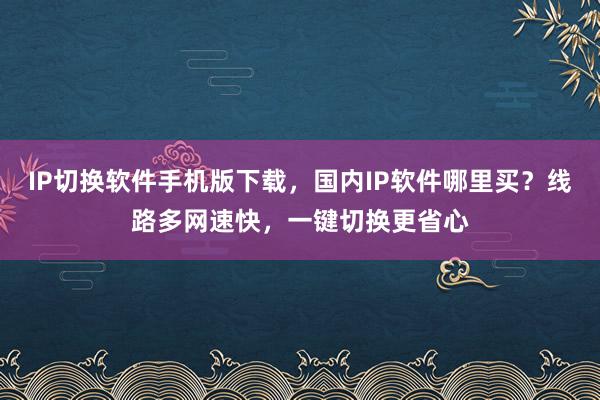 IP切换软件手机版下载，国内IP软件哪里买？线路多网速快，一键切换更省心