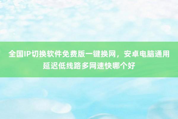 全国IP切换软件免费版一键换网，安卓电脑通用延迟低线路多网速快哪个好
